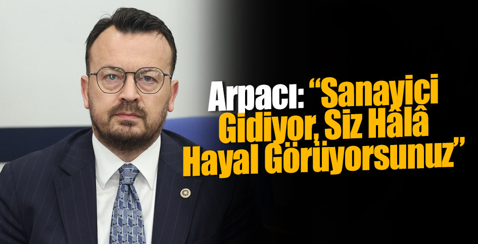 Arpacı: “Sanayici Gidiyor, Siz Hâlâ Hayal Görüyorsunuz”